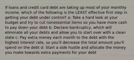 If loans and credit card debt are taking up most of your monthly income, which of the following is the LEAST effective first step in getting your debt under control? a: Take a hard look at your budget and try to cut nonessential items so you have more cash to pay down your debt b: Declare bankruptcy, which will eliminate all your debts and allow you to start over with a clean slate c: Pay extra money each month to the debt with the highest interest rate, so you'll decrease the total amount you'll spend on the debt d: Start a side hustle and allocate the money you make towards extra payments for your debt