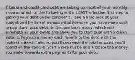 If loans and credit card debt are taking up most of your monthly income, which of the following is the LEAST effective first step in getting your debt under control? a. Take a hard look at your budget and try to cut nonessential items so you have more cash to pay down your debt. b. Declare bankruptcy, which will eliminate all your debts and allow you to start over with a clean slate. c. Pay extra money each month to the debt with the highest interest rate, so you'll decrease the total amount you'll spend on the debt. d. Start a side hustle and allocate the money you make towards extra payments for your debt.