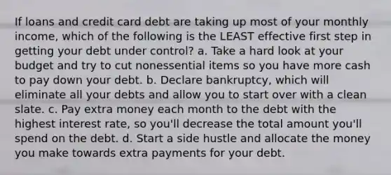 If loans and credit card debt are taking up most of your monthly income, which of the following is the LEAST effective first step in getting your debt under control? a. Take a hard look at your budget and try to cut nonessential items so you have more cash to pay down your debt. b. Declare bankruptcy, which will eliminate all your debts and allow you to start over with a clean slate. c. Pay extra money each month to the debt with the highest interest rate, so you'll decrease the total amount you'll spend on the debt. d. Start a side hustle and allocate the money you make towards extra payments for your debt.