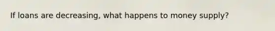 If loans are decreasing, what happens to money supply?