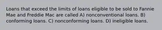 Loans that exceed the limits of loans eligible to be sold to Fannie Mae and Freddie Mac are called A) nonconventional loans. B) conforming loans. C) nonconforming loans. D) ineligible loans.