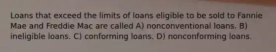 Loans that exceed the limits of loans eligible to be sold to Fannie Mae and Freddie Mac are called A) nonconventional loans. B) ineligible loans. C) conforming loans. D) nonconforming loans.