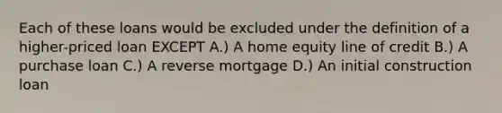 Each of these loans would be excluded under the definition of a higher-priced loan EXCEPT A.) A home equity line of credit B.) A purchase loan C.) A reverse mortgage D.) An initial construction loan