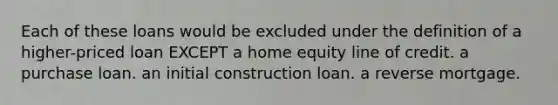 Each of these loans would be excluded under the definition of a higher-priced loan EXCEPT a home equity line of credit. a purchase loan. an initial construction loan. a reverse mortgage.