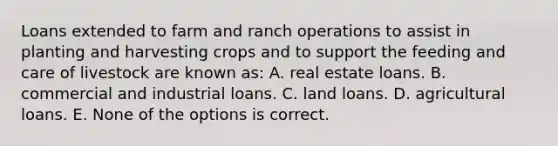 Loans extended to farm and ranch operations to assist in planting and harvesting crops and to support the feeding and care of livestock are known as: A. real estate loans. B. commercial and industrial loans. C. land loans. D. agricultural loans. E. None of the options is correct.