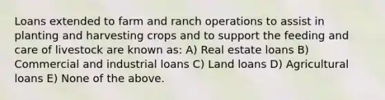 Loans extended to farm and ranch operations to assist in planting and harvesting crops and to support the feeding and care of livestock are known as: A) Real estate loans B) Commercial and industrial loans C) Land loans D) Agricultural loans E) None of the above.