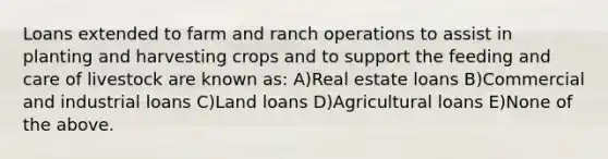 Loans extended to farm and ranch operations to assist in planting and harvesting crops and to support the feeding and care of livestock are known as: A)Real estate loans B)Commercial and industrial loans C)Land loans D)Agricultural loans E)None of the above.