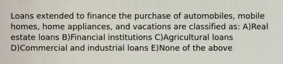 Loans extended to finance the purchase of automobiles, mobile homes, home appliances, and vacations are classified as: A)Real estate loans B)Financial institutions C)Agricultural loans D)Commercial and industrial loans E)None of the above