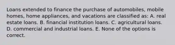 Loans extended to finance the purchase of automobiles, mobile homes, home appliances, and vacations are classified as: A. real estate loans. B. financial institution loans. C. agricultural loans. D. commercial and industrial loans. E. None of the options is correct.