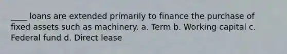 ____ loans are extended primarily to finance the purchase of fixed assets such as machinery. a. Term b. Working capital c. Federal fund d. Direct lease