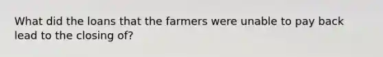 What did the loans that the farmers were unable to pay back lead to the closing of?