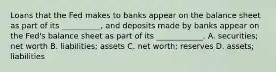 Loans that the Fed makes to banks appear on the balance sheet as part of its​ __________, and deposits made by banks appear on the​ Fed's balance sheet as part of its​ ____________. A. ​securities; net worth B. ​liabilities; assets C. net​ worth; reserves D. ​assets; liabilities