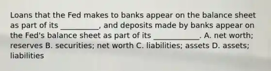 Loans that the Fed makes to banks appear on the balance sheet as part of its​ __________, and deposits made by banks appear on the​ Fed's balance sheet as part of its​ ____________. A. net​ worth; reserves B. ​securities; net worth C. ​liabilities; assets D. ​assets; liabilities