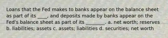 Loans that the Fed makes to banks appear on the balance sheet as part of its ____, and deposits made by banks appear on the Fed's balance sheet as part of its ________. a. net worth; reserves b. liabilities; assets c. assets; liabilities d. securities; net worth