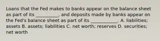 Loans that the Fed makes to banks appear on the balance sheet as part of its​ __________, and deposits made by banks appear on the​ Fed's balance sheet as part of its​ ____________. A. ​liabilities; assets B. ​assets; liabilities C. net​ worth; reserves D. ​securities; net worth