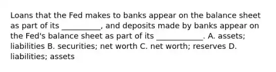 Loans that the Fed makes to banks appear on the balance sheet as part of its​ __________, and deposits made by banks appear on the​ Fed's balance sheet as part of its​ ____________. A. ​assets; liabilities B. ​securities; net worth C. net​ worth; reserves D. ​liabilities; assets