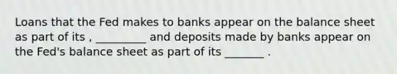 Loans that the Fed makes to banks appear on the balance sheet as part of its , _________ and deposits made by banks appear on the Fed's balance sheet as part of its _______ .