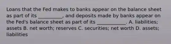 Loans that the Fed makes to banks appear on the balance sheet as part of its​ __________, and deposits made by banks appear on the​ Fed's balance sheet as part of its​ ____________. A. liabilities; assets B. net​ worth; reserves C. securities; net worth D. assets; liabilities