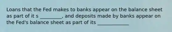 Loans that the Fed makes to banks appear on the balance sheet as part of it s _________, and deposits made by banks appear on the Fed's balance sheet as part of its _____________