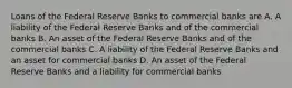 Loans of the Federal Reserve Banks to commercial banks are A. A liability of the Federal Reserve Banks and of the commercial banks B. An asset of the Federal Reserve Banks and of the commercial banks C. A liability of the Federal Reserve Banks and an asset for commercial banks D. An asset of the Federal Reserve Banks and a liability for commercial banks