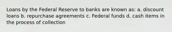 Loans by the Federal Reserve to banks are known as: a. discount loans b. repurchase agreements c. Federal funds d. cash items in the process of collection