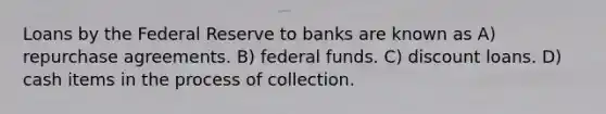 Loans by the Federal Reserve to banks are known as A) repurchase agreements. B) federal funds. C) discount loans. D) cash items in the process of collection.