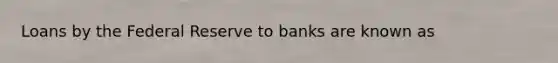 Loans by the Federal Reserve to banks are known as