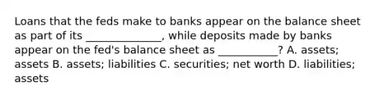 Loans that the feds make to banks appear on the balance sheet as part of its ______________, while deposits made by banks appear on the fed's balance sheet as ___________? A. assets; assets B. assets; liabilities C. securities; net worth D. liabilities; assets