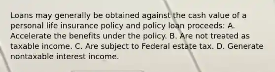 Loans may generally be obtained against the cash value of a personal life insurance policy and policy loan proceeds: A. Accelerate the benefits under the policy. B. Are not treated as taxable income. C. Are subject to Federal estate tax. D. Generate nontaxable interest income.