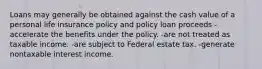 Loans may generally be obtained against the cash value of a personal life insurance policy and policy loan proceeds -accelerate the benefits under the policy. -are not treated as taxable income. -are subject to Federal estate tax. -generate nontaxable interest income.