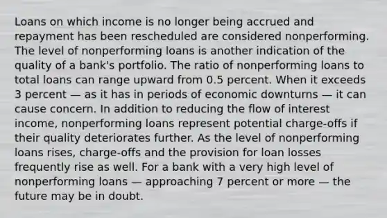 Loans on which income is no longer being accrued and repayment has been rescheduled are considered nonperforming. The level of nonperforming loans is another indication of the quality of a bank's portfolio. The ratio of nonperforming loans to total loans can range upward from 0.5 percent. When it exceeds 3 percent — as it has in periods of economic downturns — it can cause concern. In addition to reducing the flow of interest income, nonperforming loans represent potential charge-offs if their quality deteriorates further. As the level of nonperforming loans rises, charge-offs and the provision for loan losses frequently rise as well. For a bank with a very high level of nonperforming loans — approaching 7 percent or more — the future may be in doubt.