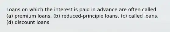 Loans on which the interest is paid in advance are often called (a) premium loans. (b) reduced-principle loans. (c) called loans. (d) discount loans.