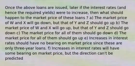 Once the above loans are issued, later if the interest rates (and hence the required yields) were to increase, then what should happen to the market price of these loans ? a) The market price of W and X will go down, but that of Y and Z should go up b) The market price of W and X will go up, but that of Y and Z should go down c) The market price for all of them should go down d) The market price for all of them should go up e) Increases in interest rates should have no bearing on market price since these are only three-year loans. f) Increases in interest rates will have some bearing on market price, but the direction can't be predicted