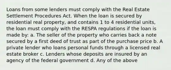 Loans from some lenders must comply with the Real Estate Settlement Procedures Act. When the loan is secured by residential real property, and contains 1 to 4 residential units, the loan must comply with the RESPA regulations if the loan is made by: a. The seller of the property who carries back a note secured by a first deed of trust as part of the purchase price b. A private lender who loans personal funds through a licensed real estate broker c. Lenders whose deposits are insured by an agency of the federal government d. Any of the above