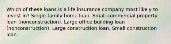 Which of these loans is a life insurance company most likely to invest in? Single-family home loan. Small commercial property loan (nonconstruction). Large office building loan (nonconstruction). Large construction loan. Small construction loan.