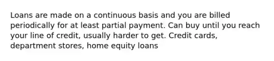 Loans are made on a continuous basis and you are billed periodically for at least partial payment. Can buy until you reach your line of credit, usually harder to get. Credit cards, department stores, home equity loans