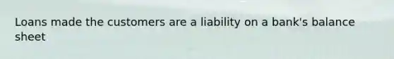 Loans made the customers are a liability on a bank's balance sheet