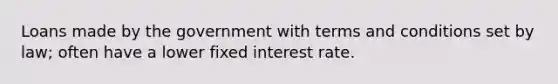 Loans made by the government with terms and conditions set by law; often have a lower fixed interest rate.