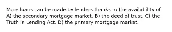 More loans can be made by lenders thanks to the availability of A) the secondary mortgage market. B) the deed of trust. C) the Truth in Lending Act. D) the primary mortgage market.