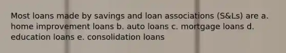 Most loans made by savings and loan associations (S&Ls) are a. home improvement loans b. auto loans c. mortgage loans d. education loans e. consolidation loans