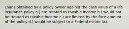 Loans obtained by a policy owner against the cash value of a life insurance policy a.) are treated as taxable income b.) would not be treated as taxable income c.) are limited by the face amount of the policy d.) would be subject to a Federal estate tax