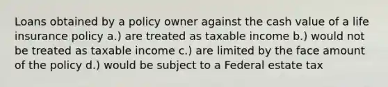 Loans obtained by a policy owner against the cash value of a life insurance policy a.) are treated as taxable income b.) would not be treated as taxable income c.) are limited by the face amount of the policy d.) would be subject to a Federal estate tax