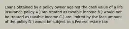 Loans obtained by a policy owner against the cash value of a life insurance policy A.) are treated as taxable income B.) would not be treated as taxable income C.) are limited by the face amount of the policy D.) would be subject to a Federal estate tax