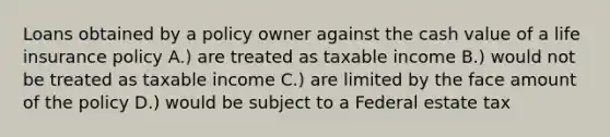 Loans obtained by a policy owner against the cash value of a life insurance policy A.) are treated as taxable income B.) would not be treated as taxable income C.) are limited by the face amount of the policy D.) would be subject to a Federal estate tax