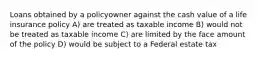 Loans obtained by a policyowner against the cash value of a life insurance policy A) are treated as taxable income B) would not be treated as taxable income C) are limited by the face amount of the policy D) would be subject to a Federal estate tax