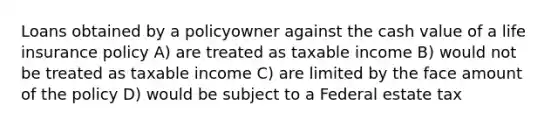 Loans obtained by a policyowner against the cash value of a life insurance policy A) are treated as taxable income B) would not be treated as taxable income C) are limited by the face amount of the policy D) would be subject to a Federal estate tax