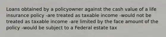 Loans obtained by a policyowner against the cash value of a life insurance policy -are treated as taxable income -would not be treated as taxable income -are limited by the face amount of the policy -would be subject to a Federal estate tax