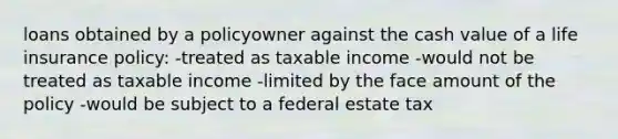 loans obtained by a policyowner against the cash value of a life insurance policy: -treated as taxable income -would not be treated as taxable income -limited by the face amount of the policy -would be subject to a federal estate tax