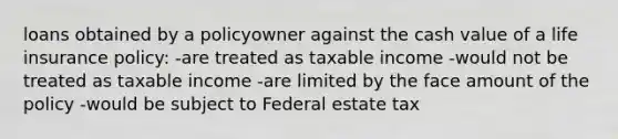 loans obtained by a policyowner against the cash value of a life insurance policy: -are treated as taxable income -would not be treated as taxable income -are limited by the face amount of the policy -would be subject to Federal estate tax