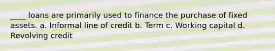 ____ loans are primarily used to finance the purchase of fixed assets. a. Informal line of credit b. Term c. Working capital d. Revolving credit